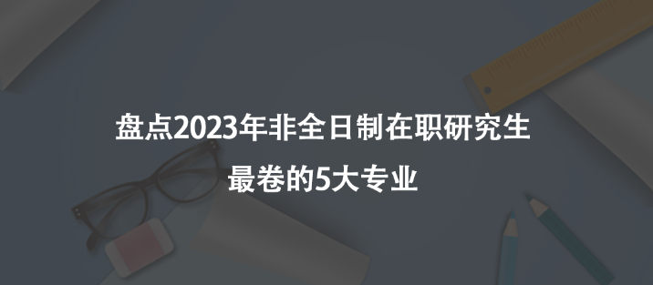 盘点2023年非全日制在职研究生最卷的5大专业
