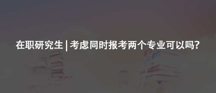 在职研究生 | 考虑同时报考两个专业可以吗？